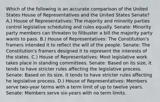 Which of the following is an accurate comparison of the United States House of Representatives and the United States Senate? A.) House of Representatives: The majority and minority parties control legislative scheduling and rules equally. Senate: Minority party members can threaten to filibuster a bill the majority party wants to pass. B.) House of Representatives: The Constitution's framers intended it to reflect the will of the people. Senate: The Constitution's framers designed it to represent the interests of the states. C.) House of Representatives: Most legislative work takes place in standing committees. Senate: Based on its size, it tends to have stricter rules affecting the legislative process. Senate: Based on its size, it tends to have stricter rules affecting he legislative process. D.) House of Representatives: Members serve two-year terms with a term limit of up to twelve years. Senate: Members serve six-years with no term limits.