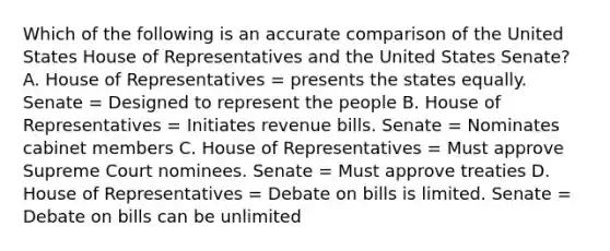 Which of the following is an accurate comparison of the United States House of Representatives and the United States Senate? A. House of Representatives = presents the states equally. Senate = Designed to represent the people B. House of Representatives = Initiates revenue bills. Senate = Nominates cabinet members C. House of Representatives = Must approve Supreme Court nominees. Senate = Must approve treaties D. House of Representatives = Debate on bills is limited. Senate = Debate on bills can be unlimited