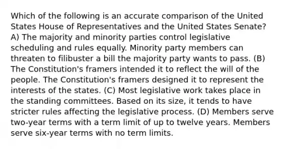 Which of the following is an accurate comparison of the United States House of Representatives and the United States Senate? A) The majority and minority parties control legislative scheduling and rules equally. Minority party members can threaten to filibuster a bill the majority party wants to pass. (B) The Constitution's framers intended it to reflect the will of the people. The Constitution's framers designed it to represent the interests of the states. (C) Most legislative work takes place in the standing committees. Based on its size, it tends to have stricter rules affecting the legislative process. (D) Members serve two-year terms with a term limit of up to twelve years. Members serve six-year terms with no term limits.