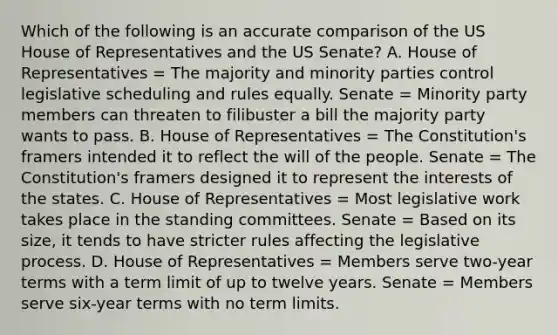 Which of the following is an accurate comparison of the US House of Representatives and the US Senate? A. House of Representatives = The majority and minority parties control legislative scheduling and rules equally. Senate = Minority party members can threaten to filibuster a bill the majority party wants to pass. B. House of Representatives = The Constitution's framers intended it to reflect the will of the people. Senate = The Constitution's framers designed it to represent the interests of the states. C. House of Representatives = Most legislative work takes place in the standing committees. Senate = Based on its size, it tends to have stricter rules affecting the legislative process. D. House of Representatives = Members serve two-year terms with a term limit of up to twelve years. Senate = Members serve six-year terms with no term limits.