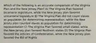 Which of the following is an accurate comparison of the Virginia Plan and the New Jersey Plan? A) The Virginia Plan favored bicameral legislature, while the New Jersey plan favored unicameral legislature B) The Virginia Plan did not count slaves as population for determining representation, while the New Jersey plan counted slaves as population for determining representation C) The Virginia Plan favored small states, while the New Jersey plan favored Northern states D) The Virginia Plan favored the Articles of Confederation, while the New Jersey plan favored the Bill of Rights