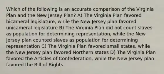 Which of the following is an accurate comparison of the Virginia Plan and the New Jersey Plan? A) The Virginia Plan favored bicameral legislature, while the New Jersey plan favored unicameral legislature B) The Virginia Plan did not count slaves as population for determining representation, while the New Jersey plan counted slaves as population for determining representation C) The Virginia Plan favored small states, while the New Jersey plan favored Northern states D) The Virginia Plan favored the Articles of Confederation, while the New Jersey plan favored the Bill of Rights