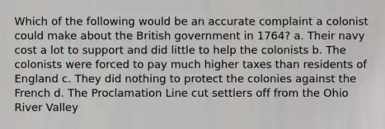 Which of the following would be an accurate complaint a colonist could make about the British government in 1764? a. Their navy cost a lot to support and did little to help the colonists b. The colonists were forced to pay much higher taxes than residents of England c. They did nothing to protect the colonies against the French d. The Proclamation Line cut settlers off from the Ohio River Valley