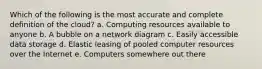 Which of the following is the most accurate and complete definition of the​ cloud? a. Computing resources available to anyone b. A bubble on a network diagram c. Easily accessible data storage d. Elastic leasing of pooled computer resources over the Internet e. Computers somewhere out there