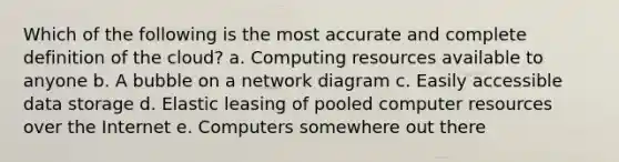 Which of the following is the most accurate and complete definition of the​ cloud? a. Computing resources available to anyone b. A bubble on a network diagram c. Easily accessible data storage d. Elastic leasing of pooled computer resources over the Internet e. Computers somewhere out there