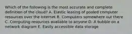 Which of the following is the most accurate and complete definition of the​ cloud? A. Elastic leasing of pooled computer resources over the Internet B. Computers somewhere out there C. Computing resources available to anyone D. A bubble on a network diagram E. Easily accessible data storage