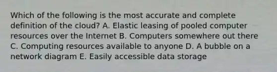 Which of the following is the most accurate and complete definition of the​ cloud? A. Elastic leasing of pooled computer resources over the Internet B. Computers somewhere out there C. Computing resources available to anyone D. A bubble on a network diagram E. Easily accessible data storage