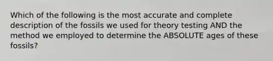 Which of the following is the most accurate and complete description of the fossils we used for theory testing AND the method we employed to determine the ABSOLUTE ages of these fossils?