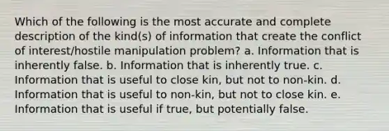 Which of the following is the most accurate and complete description of the kind(s) of information that create the conflict of interest/hostile manipulation problem? a. Information that is inherently false. b. Information that is inherently true. c. Information that is useful to close kin, but not to non-kin. d. Information that is useful to non-kin, but not to close kin. e. Information that is useful if true, but potentially false.