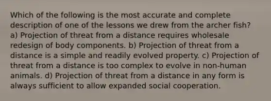 Which of the following is the most accurate and complete description of one of the lessons we drew from the archer fish? a) Projection of threat from a distance requires wholesale redesign of body components. b) Projection of threat from a distance is a simple and readily evolved property. c) Projection of threat from a distance is too complex to evolve in non-human animals. d) Projection of threat from a distance in any form is always sufficient to allow expanded social cooperation.