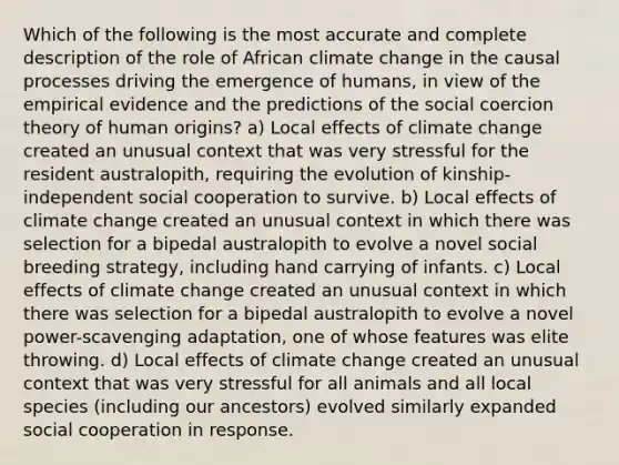 Which of the following is the most accurate and complete description of the role of African climate change in the causal processes driving the emergence of humans, in view of the empirical evidence and the predictions of the social coercion theory of human origins? a) Local effects of climate change created an unusual context that was very stressful for the resident australopith, requiring the evolution of kinship-independent social cooperation to survive. b) Local effects of climate change created an unusual context in which there was selection for a bipedal australopith to evolve a novel social breeding strategy, including hand carrying of infants. c) Local effects of climate change created an unusual context in which there was selection for a bipedal australopith to evolve a novel power-scavenging adaptation, one of whose features was elite throwing. d) Local effects of climate change created an unusual context that was very stressful for all animals and all local species (including our ancestors) evolved similarly expanded social cooperation in response.