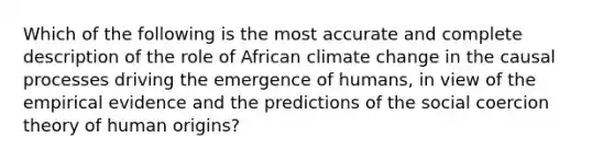 Which of the following is the most accurate and complete description of the role of African climate change in the causal processes driving the emergence of humans, in view of the empirical evidence and the predictions of the social coercion theory of human origins?