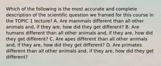 Which of the following is the most accurate and complete description of the scientific question we framed for this course in the TOPIC 1 lecture? A. Are mammals different than all other animals and, if they are, how did they get different? B. Are humans different than all other animals and, if they are, how did they get different? C. Are apes different than all other animals and, if they are, how did they get different? D. Are primates different than all other animals and, if they are, how did they get different?