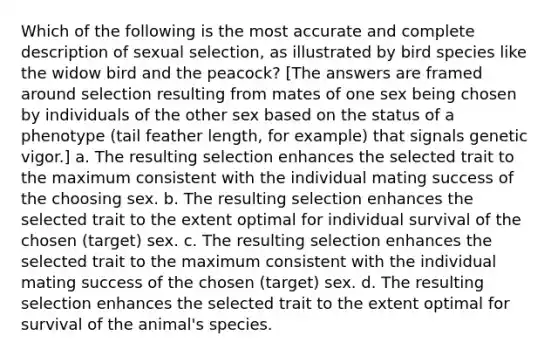 Which of the following is the most accurate and complete description of sexual selection, as illustrated by bird species like the widow bird and the peacock? [The answers are framed around selection resulting from mates of one sex being chosen by individuals of the other sex based on the status of a phenotype (tail feather length, for example) that signals genetic vigor.] a. The resulting selection enhances the selected trait to the maximum consistent with the individual mating success of the choosing sex. b. The resulting selection enhances the selected trait to the extent optimal for individual survival of the chosen (target) sex. c. The resulting selection enhances the selected trait to the maximum consistent with the individual mating success of the chosen (target) sex. d. The resulting selection enhances the selected trait to the extent optimal for survival of the animal's species.