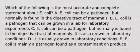 Which of the following is the most accurate and complete statement about E. coli? A. E. coli can be a pathogen, but normally is found in the digestive tract of mammals. B. E. coli is a pathogen that can be grown in a lab for laboratory experiments C. E. coli can be a pathogen, but normally is found in the digestive tract of mammals. It is also grown in laboratory conditions. D. It is usually grown in laboratory conditions. E. E. coli is mainly a pathogen found as a contaminant on produce