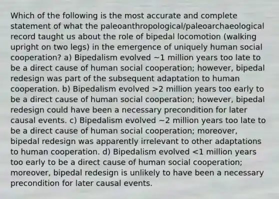 Which of the following is the most accurate and complete statement of what the paleoanthropological/paleoarchaeological record taught us about the role of bipedal locomotion (walking upright on two legs) in the emergence of uniquely human social cooperation? a) Bipedalism evolved ~1 million years too late to be a direct cause of human social cooperation; however, bipedal redesign was part of the subsequent adaptation to human cooperation. b) Bipedalism evolved >2 million years too early to be a direct cause of human social cooperation; however, bipedal redesign could have been a necessary precondition for later causal events. c) Bipedalism evolved ~2 million years too late to be a direct cause of human social cooperation; moreover, bipedal redesign was apparently irrelevant to other adaptations to human cooperation. d) Bipedalism evolved <1 million years too early to be a direct cause of human social cooperation; moreover, bipedal redesign is unlikely to have been a necessary precondition for later causal events.