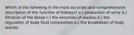 Which of the following is the most accurate and comprehensive description of the function of kidneys? a.) production of urine b.) filtration of the blood c.) the excretion of wastes d.) the regulation of body fluid composition e.) the breakdown of body wastes