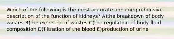 Which of the following is the most accurate and comprehensive description of the function of kidneys? A)the breakdown of body wastes B)the excretion of wastes C)the regulation of body fluid composition D)filtration of the blood E)production of urine