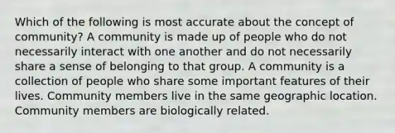 Which of the following is most accurate about the concept of community? A community is made up of people who do not necessarily interact with one another and do not necessarily share a sense of belonging to that group. A community is a collection of people who share some important features of their lives. Community members live in the same geographic location. Community members are biologically related.