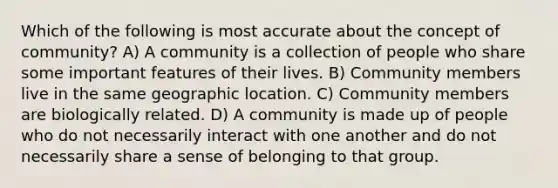 Which of the following is most accurate about the concept of community? A) A community is a collection of people who share some important features of their lives. B) Community members live in the same geographic location. C) Community members are biologically related. D) A community is made up of people who do not necessarily interact with one another and do not necessarily share a sense of belonging to that group.