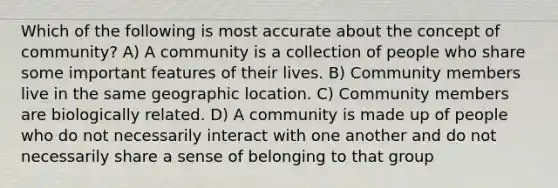 Which of the following is most accurate about the concept of community? A) A community is a collection of people who share some important features of their lives. B) Community members live in the same geographic location. C) Community members are biologically related. D) A community is made up of people who do not necessarily interact with one another and do not necessarily share a sense of belonging to that group