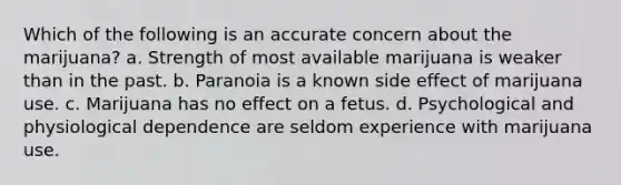 Which of the following is an accurate concern about the marijuana? a. Strength of most available marijuana is weaker than in the past. b. Paranoia is a known side effect of marijuana use. c. Marijuana has no effect on a fetus. d. Psychological and physiological dependence are seldom experience with marijuana use.