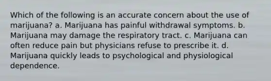 Which of the following is an accurate concern about the use of marijuana? a. Marijuana has painful withdrawal symptoms. b. Marijuana may damage the respiratory tract. c. Marijuana can often reduce pain but physicians refuse to prescribe it. d. Marijuana quickly leads to psychological and physiological dependence.