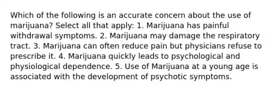 Which of the following is an accurate concern about the use of marijuana? Select all that apply: 1. Marijuana has painful withdrawal symptoms. 2. Marijuana may damage the respiratory tract. 3. Marijuana can often reduce pain but physicians refuse to prescribe it. 4. Marijuana quickly leads to psychological and physiological dependence. 5. Use of Marijuana at a young age is associated with the development of psychotic symptoms.