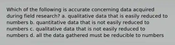 Which of the following is accurate concerning data acquired during field research? a. qualitative data that is easily reduced to numbers b. quantitative data that is not easily reduced to numbers c. qualitative data that is not easily reduced to numbers d. all the data gathered must be reducible to numbers