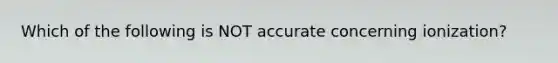 Which of the following is NOT accurate concerning ionization?