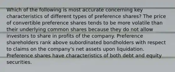 Which of the following is most accurate concerning key characteristics of different types of preference shares? The price of convertible preference shares tends to be more volatile than their underlying common shares because they do not allow investors to share in profits of the company. Preference shareholders rank above subordinated bondholders with respect to claims on the company's net assets upon liquidation. Preference shares have characteristics of both debt and equity securities.