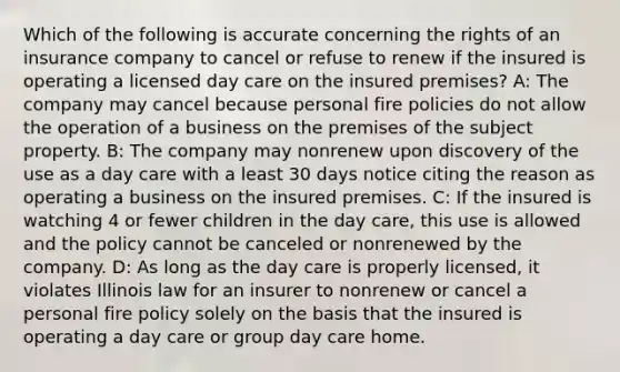 Which of the following is accurate concerning the rights of an insurance company to cancel or refuse to renew if the insured is operating a licensed day care on the insured premises? A: The company may cancel because personal fire policies do not allow the operation of a business on the premises of the subject property. B: The company may nonrenew upon discovery of the use as a day care with a least 30 days notice citing the reason as operating a business on the insured premises. C: If the insured is watching 4 or fewer children in the day care, this use is allowed and the policy cannot be canceled or nonrenewed by the company. D: As long as the day care is properly licensed, it violates Illinois law for an insurer to nonrenew or cancel a personal fire policy solely on the basis that the insured is operating a day care or group day care home.