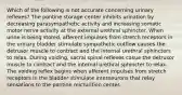 Which of the following is not accurate concerning urinary reflexes? The pontine storage center inhibits urination by decreasing parasympathetic activity and increasing somatic motor nerve activity at the external urethral sphincter. When urine is being stored, afferent impulses from stretch receptors in the urinary bladder stimulate sympathetic outflow causes the detrusor muscle to contract and the internal urethral sphincters to relax. During voiding, sacral spinal reflexes casue the detrusor muscle to contract and the internal urethral sphincter to relax. The voiding reflex begins when afferent impulses from stretch receptors in the bladder stimulate interneurons that relay sensations to the pontine micturition center.