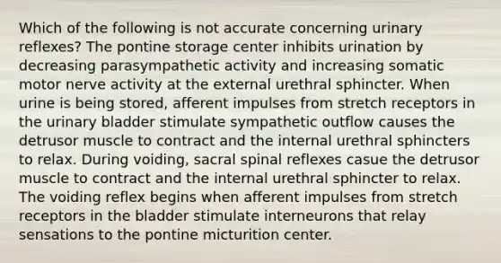 Which of the following is not accurate concerning urinary reflexes? The pontine storage center inhibits urination by decreasing parasympathetic activity and increasing somatic motor nerve activity at the external urethral sphincter. When urine is being stored, afferent impulses from stretch receptors in the urinary bladder stimulate sympathetic outflow causes the detrusor muscle to contract and the internal urethral sphincters to relax. During voiding, sacral spinal reflexes casue the detrusor muscle to contract and the internal urethral sphincter to relax. The voiding reflex begins when afferent impulses from stretch receptors in the bladder stimulate interneurons that relay sensations to the pontine micturition center.