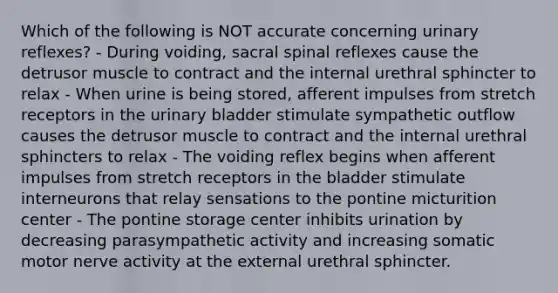 Which of the following is NOT accurate concerning urinary reflexes? - During voiding, sacral spinal reflexes cause the detrusor muscle to contract and the internal urethral sphincter to relax - When urine is being stored, afferent impulses from stretch receptors in the <a href='https://www.questionai.com/knowledge/kb9SdfFdD9-urinary-bladder' class='anchor-knowledge'>urinary bladder</a> stimulate sympathetic outflow causes the detrusor muscle to contract and the internal urethral sphincters to relax - The voiding reflex begins when afferent impulses from stretch receptors in the bladder stimulate interneurons that relay sensations to the pontine micturition center - The pontine storage center inhibits urination by decreasing parasympathetic activity and increasing somatic motor nerve activity at the external urethral sphincter.