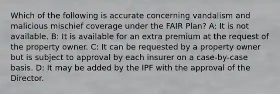 Which of the following is accurate concerning vandalism and malicious mischief coverage under the FAIR Plan? A: It is not available. B: It is available for an extra premium at the request of the property owner. C: It can be requested by a property owner but is subject to approval by each insurer on a case-by-case basis. D: It may be added by the IPF with the approval of the Director.