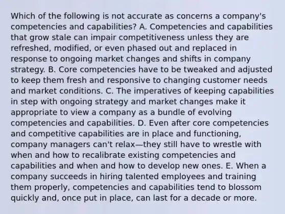 Which of the following is not accurate as concerns a company's competencies and capabilities? A. Competencies and capabilities that grow stale can impair competitiveness unless they are refreshed, modified, or even phased out and replaced in response to ongoing market changes and shifts in company strategy. B. <a href='https://www.questionai.com/knowledge/kgH5Q32utK-core-competencies' class='anchor-knowledge'>core competencies</a> have to be tweaked and adjusted to keep them fresh and responsive to changing customer needs and market conditions. C. The imperatives of keeping capabilities in step with ongoing strategy and market changes make it appropriate to view a company as a bundle of evolving competencies and capabilities. D. Even after core competencies and competitive capabilities are in place and functioning, company managers can't relax—they still have to wrestle with when and how to recalibrate existing competencies and capabilities and when and how to develop new ones. E. When a company succeeds in hiring talented employees and training them properly, competencies and capabilities tend to blossom quickly and, once put in place, can last for a decade or more.