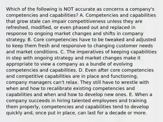 Which of the following is NOT accurate as concerns a company's competencies and capabilities? A. Competencies and capabilities that grow stale can impair competitiveness unless they are refreshed, modified, or even phased out and replaced in response to ongoing market changes and shifts in company strategy. B. Core competencies have to be tweaked and adjusted to keep them fresh and responsive to changing customer needs and market conditions. C. The imperatives of keeping capabilities in step with ongoing strategy and market changes make it appropriate to view a company as a bundle of evolving competencies and capabilities. D. Even after core competencies and competitive capabilities are in place and functioning, company managers can't relax. They still have to wrestle with when and how to recalibrate existing competencies and capabilities and when and how to develop new ones. E. When a company succeeds in hiring talented employees and training them properly, competencies and capabilities tend to develop quickly and, once put in place, can last for a decade or more.