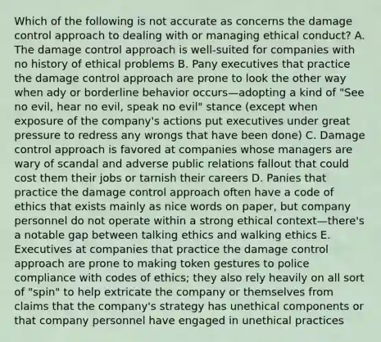 Which of the following is not accurate as concerns the damage control approach to dealing with or managing ethical conduct? A. The damage control approach is well-suited for companies with no history of ethical problems B. Pany executives that practice the damage control approach are prone to look the other way when ady or borderline behavior occurs—adopting a kind of "See no evil, hear no evil, speak no evil" stance (except when exposure of the company's actions put executives under great pressure to redress any wrongs that have been done) C. Damage control approach is favored at companies whose managers are wary of scandal and adverse public relations fallout that could cost them their jobs or tarnish their careers D. Panies that practice the damage control approach often have a code of ethics that exists mainly as nice words on paper, but company personnel do not operate within a strong ethical context—there's a notable gap between talking ethics and walking ethics E. Executives at companies that practice the damage control approach are prone to making token gestures to police compliance with codes of ethics; they also rely heavily on all sort of "spin" to help extricate the company or themselves from claims that the company's strategy has unethical components or that company personnel have engaged in unethical practices