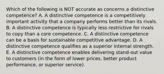 Which of the following is NOT accurate as concerns a distinctive competence? A. A distinctive competence is a competitively important activity that a company performs better than its rivals. B. A distinctive competence is typically less restrictive for rivals to copy than a core competence. C. A distinctive competence can be a basis for sustainable competitive advantage. D. A distinctive competence qualifies as a superior internal strength. E. A distinctive competence enables delivering stand-out value to customers (in the form of lower prices, better product performance, or superior service).