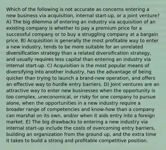 Which of the following is not accurate as concerns entering a new business via acquisition, internal start-up, or a joint venture? A) The big dilemma of entering an industry via acquisition of an existing company is whether to pay a premium price for a successful company or to buy a struggling company at a bargain price. B) Acquisition is generally the most profitable way to enter a new industry, tends to be more suitable for an unrelated diversification strategy than a related diversification strategy, and usually requires less capital than entering an industry via internal start-up. C) Acquisition is the most popular means of diversifying into another industry, has the advantage of being quicker than trying to launch a brand-new operation, and offers an effective way to hurdle entry barriers. D) Joint ventures are an attractive way to enter new businesses when the opportunity is too complex, uneconomical, or risky for one company to pursue alone, when the opportunities in a new industry require a broader range of competencies and know-how than a company can marshal on its own, and/or when it aids entry into a foreign market. E) The big drawbacks to entering a new industry via internal start-up include the costs of overcoming entry barriers, building an organization from the ground up, and the extra time it takes to build a strong and profitable competitive position.