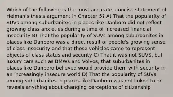 Which of the following is the most accurate, concise statement of Heiman's thesis argument in Chapter 5? A) That the popularity of SUVs among suburbanites in places like Danboro did not reflect growing class anxieties during a time of increased financial insecurity B) That the popularity of SUVs among suburbanites in places like Danboro was a direct result of people's growing sense of class insecurity and that these vehicles came to represent objects of class status and security C) That it was not SUVS, but luxury cars such as BMWs and Volvos, that suburbanites in places like Danboro believed would provide them with security in an increasingly insecure world D) That the popularity of SUVs among suburbanites in places like Danboro was not linked to or reveals anything about changing perceptions of citizenship