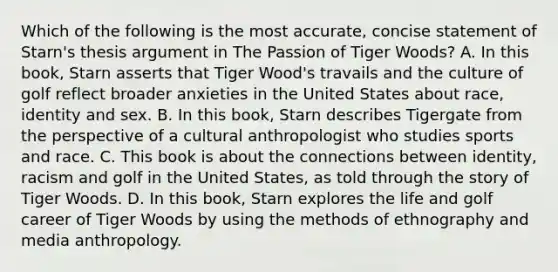 Which of the following is the most accurate, concise statement of Starn's thesis argument in The Passion of Tiger Woods? A. In this book, Starn asserts that Tiger Wood's travails and the culture of golf reflect broader anxieties in the United States about race, identity and sex. B. In this book, Starn describes Tigergate from the perspective of a cultural anthropologist who studies sports and race. C. This book is about the connections between identity, racism and golf in the United States, as told through the story of Tiger Woods. D. In this book, Starn explores the life and golf career of Tiger Woods by using the methods of ethnography and media anthropology.