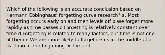 Which of the following is an accurate conclusion based on Hermann Ebbinghaus' forgetting curve research? a. Most forgetting occurs early on and then levels off b.We forget more rapidly as time passes c.Forgetting is relatively constant over time d.Forgetting is related to many factors, but time is not one of them e.We are more likely to forget items in the middle of a list than at the beginning or the end