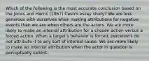 Which of the following is the most accurate conclusion based on the Jones and Harris (1967) Castro essay study? We are less generous with ourselves when making attributions for negative events than we are when others are the actors. We are more likely to make an internal attribution for a chosen action versus a forced action. When a target's behavior is forced, perceivers do not attribute it to any sort of internal cause. We are more likely to make an internal attribution when the actor in question is perceptually salient.