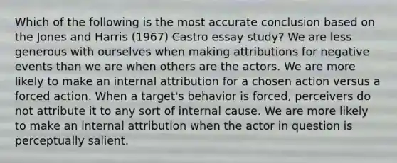 Which of the following is the most accurate conclusion based on the Jones and Harris (1967) Castro essay study? We are less generous with ourselves when making attributions for negative events than we are when others are the actors. We are more likely to make an internal attribution for a chosen action versus a forced action. When a target's behavior is forced, perceivers do not attribute it to any sort of internal cause. We are more likely to make an internal attribution when the actor in question is perceptually salient.