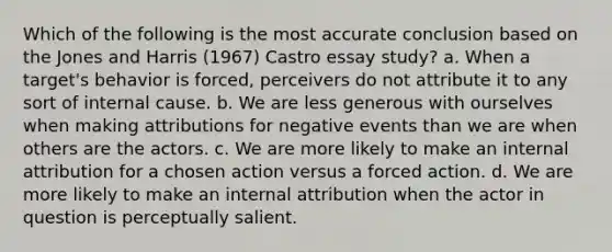 Which of the following is the most accurate conclusion based on the Jones and Harris (1967) Castro essay study? a. When a target's behavior is forced, perceivers do not attribute it to any sort of internal cause. b. We are less generous with ourselves when making attributions for negative events than we are when others are the actors. c. We are more likely to make an internal attribution for a chosen action versus a forced action. d. We are more likely to make an internal attribution when the actor in question is perceptually salient.