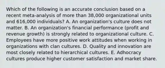 Which of the following is an accurate conclusion based on a recent meta-analysis of more than 38,000 organizational units and 616,000 individuals? A. An organization's culture does not matter. B. An organization's financial performance (profit and revenue growth) is strongly related to organizational culture. C. Employees have more positive work attitudes when working in organizations with clan cultures. D. Quality and innovation are most closely related to hierarchical cultures. E. Adhocracy cultures produce higher customer satisfaction and market share.