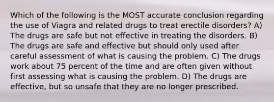 Which of the following is the MOST accurate conclusion regarding the use of Viagra and related drugs to treat erectile disorders? A) The drugs are safe but not effective in treating the disorders. B) The drugs are safe and effective but should only used after careful assessment of what is causing the problem. C) The drugs work about 75 percent of the time and are often given without first assessing what is causing the problem. D) The drugs are effective, but so unsafe that they are no longer prescribed.