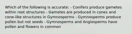 Which of the following is accurate: - Conifers produce gametes within root structures - Gametes are produced in cones and cone-like structures in Gymnosperms - Gymnosperms produce pollen but not seeds - Gymnosperms and Angiosperms have pollen and flowers in common